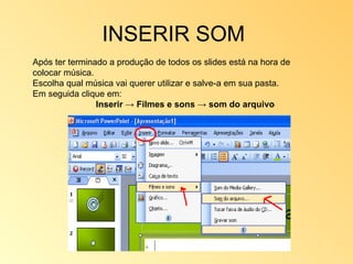 INSERIR SOM  Após ter terminado a produção de todos os slides está na hora de colocar música. Escolha qual música vai querer utilizar e salve-a em sua pasta. Em seguida clique em: Inserir -> Filmes e sons -> som do arquivo 