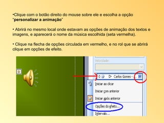 Clique com o botão direito do mouse sobre ele e escolha a opção “ personalizar a animação ” Abrirá no mesmo local onde estavam as opções de animação dos textos e imagens, e aparecerá o nome da música escolhida (seta vermelha).  Clique na flecha de opções circulada em vermelho, e no rol que se abrirá clique em opções de efeito. 