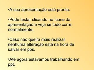 A sua apresentação está pronta.  Pode testar clicando no ícone da apresentação e veja se tudo corre normalmente. Caso não queira mais realizar nenhuma alteração está na hora de salvar em pps.  Até agora estávamos trabalhando em ppt. 