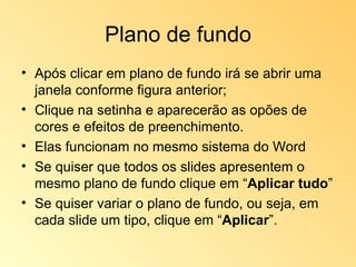 Plano de fundo Após clicar em plano de fundo irá se abrir uma janela conforme figura anterior; Clique na setinha e aparecerão as opões de cores e efeitos de preenchimento. Elas funcionam no mesmo sistema do Word Se quiser que todos os slides apresentem o mesmo plano de fundo clique em “ Aplicar tudo ”  Se quiser variar o plano de fundo, ou seja, em cada slide um tipo, clique em “ Aplicar ”. 