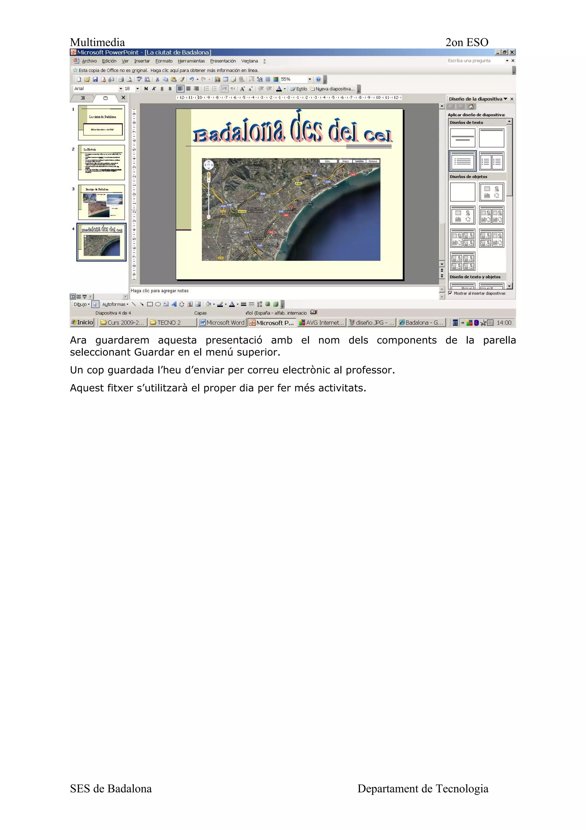 Multimedia                                                                    2on ESO




Ara guardarem aquesta presentació amb el nom dels components de la parella
seleccionant Guardar en el menú superior.
Un cop guardada l’heu d’enviar per correu electrònic al professor.
Aquest fitxer s’utilitzarà el proper dia per fer més activitats.




SES de Badalona                                               Departament de Tecnologia
 