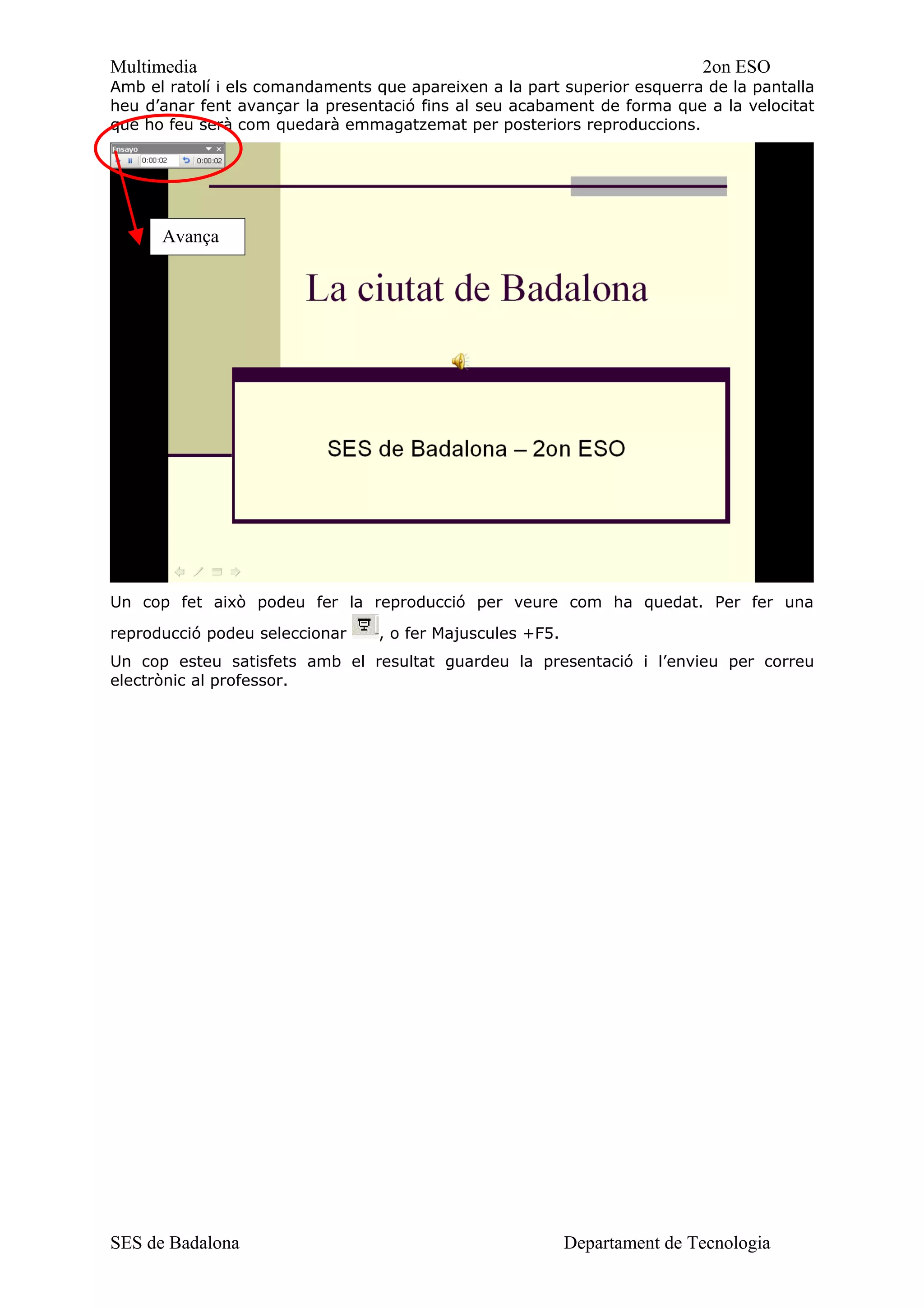 Multimedia                                                                 2on ESO
Amb el ratolí i els comandaments que apareixen a la part superior esquerra de la pantalla
heu d’anar fent avançar la presentació fins al seu acabament de forma que a la velocitat
que ho feu serà com quedarà emmagatzemat per posteriors reproduccions.




      Avança




Un cop fet això podeu fer la reproducció per veure com ha quedat. Per fer una

reproducció podeu seleccionar    , o fer Majuscules +F5.
Un cop esteu satisfets amb el resultat guardeu la presentació i l’envieu per correu
electrònic al professor.




SES de Badalona                                            Departament de Tecnologia
 