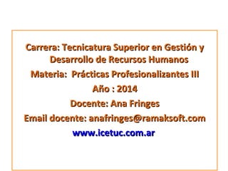 Carrera: Tecnicatura Superior en Gestión y
Desarrollo de Recursos Humanos
Materia: Prácticas Profesionalizantes III
Año : 2014
Docente: Ana Fringes
Email docente: anafringes@ramaksoft.com
www.icetuc.com.ar

 