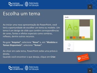 Escolha um tema
Ao iniciar uma nova apresentação do PowerPoint, você
terá a oportunidade de escolher um tema ou modelo. Um
tema é um design de slide que contém correspondências
de cores, fontes e efeitos especiais como sombras,
reflexos, dentre outros recursos.
Na guia ”Arquivo”, selecione ”Novo” e, em ”Modelos e
Temas Disponíveis”, selecione ”Temas”.
Ao clicar em cada tema, PowerPoint exibe uma prévia à
direita.
Quando você encontrar o que deseja, clique em Criar.
 