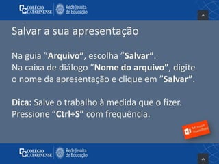Salvar a sua apresentação
Na guia ”Arquivo”, escolha ”Salvar”.
Na caixa de diálogo ”Nome do arquivo”, digite
o nome da apresentação e clique em ”Salvar”.
Dica: Salve o trabalho à medida que o fizer.
Pressione ”Ctrl+S” com frequência.
 