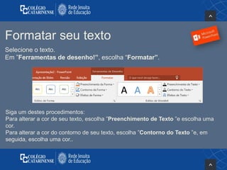Formatar seu texto
Selecione o texto.
Em ”Ferramentas de desenho!”, escolha “Formatar”.
Siga um destes procedimentos:
Para alterar a cor de seu texto, escolha ”Preenchimento de Texto ”e escolha uma
cor.
Para alterar a cor do contorno de seu texto, escolha ”Contorno do Texto ”e, em
seguida, escolha uma cor..
 
