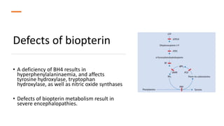 Defects of biopterin
• A deficiency of BH4 results in
hyperphenylalaninaemia, and affects
tyrosine hydroxylase, tryptophan
hydroxylase, as well as nitric oxide synthases
• Defects of biopterin metabolism result in
severe encephalopathies.
 