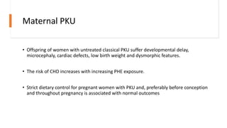 Maternal PKU
• Offspring of women with untreated classical PKU suffer developmental delay,
microcephaly, cardiac defects, low birth weight and dysmorphic features.
• The risk of CHD increases with increasing PHE exposure.
• Strict dietary control for pregnant women with PKU and, preferably before conception
and throughout pregnancy is associated with normal outcomes
 