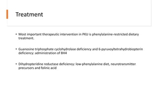 Treatment
• Most important therapeutic intervention in PKU is phenylalanine-restricted dietary
treatment.
• Guanosine triphosphate cyclohydrolase deficiency and 6-pyruvoyltetrahydrobiopterin
deficiency: administration of BH4
• Dihydropteridine reductase deficiency: low-phenylalanine diet, neurotransmitter
precursors and folinic acid
 
