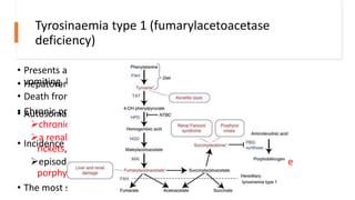 Tyrosinaemia type 1 (fumarylacetoacetase
deficiency)
• Presents acutely in the early weeks of life with failure to thrive,
vomiting, hepatomegaly, fever, oedema, and epistaxis;
• Death from hepatic failure often occurs in infancy.
• Chronic presentation:
chronic liver disease,
a renal tubular Fanconi syndrome with hypophosphataemic
rickets, and
episodic abdominal pain and neuropathy suggestive of acute
porphyria.
• The most serious complication is hepatocellular carcinoma
• Hepatorenal Tyrosinemia
• Autosomal Recessive
• Incidence 1.5:1000
 