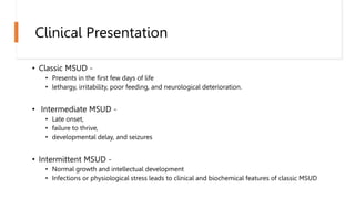 Clinical Presentation
• Classic MSUD -
• Presents in the first few days of life
• lethargy, irritability, poor feeding, and neurological deterioration.
• Intermediate MSUD -
• Late onset,
• failure to thrive,
• developmental delay, and seizures
• Intermittent MSUD -
• Normal growth and intellectual development
• Infections or physiological stress leads to clinical and biochemical features of classic MSUD
 