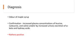 Diagnosis
• Odour of maple syrup
• Confirmation - increased plasma concentrations of leucine,
isoleucine, and valine and/or by increased urinary excretion of α-
keto and hydroxy acids.
• Rothera positive
 