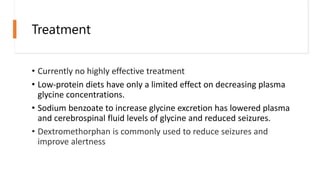 Treatment
• Currently no highly effective treatment
• Low-protein diets have only a limited effect on decreasing plasma
glycine concentrations.
• Sodium benzoate to increase glycine excretion has lowered plasma
and cerebrospinal fluid levels of glycine and reduced seizures.
• Dextromethorphan is commonly used to reduce seizures and
improve alertness
 