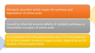 Metabolic disorders which impair the synthesis and
degradation of amino acids.
Caused by inherited enzyme defects of catabolic pathways or
intracellular transport of amino acids.
accumulation of (1) the parent amino acid, (2) its by-products
or (3) the catabolic products (organic acids), depending on the
location of the enzyme block.
 