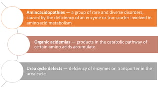 Aminoacidopathies — a group of rare and diverse disorders,
caused by the deficiency of an enzyme or transporter involved in
amino acid metabolism
Organic acidemias — products in the catabolic pathway of
certain amino acids accumulate.
Urea cycle defects — defciency of enzymes or transporter in the
urea cycle
 
