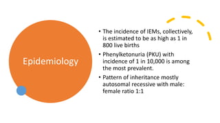 Epidemiology
• The incidence of IEMs, collectively,
is estimated to be as high as 1 in
800 live births
• Phenylketonuria (PKU) with
incidence of 1 in 10,000 is among
the most prevalent.
• Pattern of inheritance mostly
autosomal recessive with male:
female ratio 1:1
 