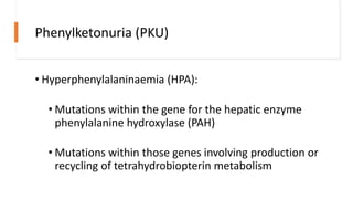 Phenylketonuria (PKU)
• Hyperphenylalaninaemia (HPA):
• Mutations within the gene for the hepatic enzyme
phenylalanine hydroxylase (PAH)
• Mutations within those genes involving production or
recycling of tetrahydrobiopterin metabolism
 