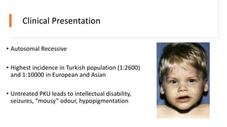 Clinical Presentation
• Autosomal Recessive
• Highest incidence in Turkish population (1:2600)
and 1:10000 in European and Asian
• Untreated PKU leads to intellectual disability,
seizures, “mousy” odour, hypopigmentation
 