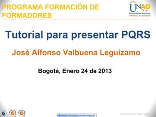 PROGRAMA FORMACIÓN DE
FORMADORES

Tutorial para presentar PQRS
  José Alfonso Valbuena Leguízamo

        Bogotá, Enero 24 de 2013




                                   FI-GQ-GCMU-004-015 V. 000-27-08-2011
 