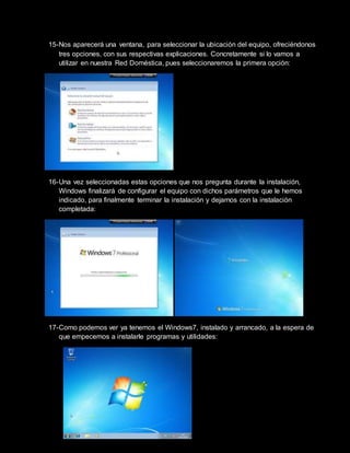 15-Nos aparecerá una ventana, para seleccionar la ubicación del equipo, ofreciéndonos
tres opciones, con sus respectivas explicaciones. Concretamente si lo vamos a
utilizar en nuestra Red Doméstica, pues seleccionaremos la primera opción:
16-Una vez seleccionadas estas opciones que nos pregunta durante la instalación,
Windows finalizará de configurar el equipo con dichos parámetros que le hemos
indicado, para finalmente terminar la instalación y dejarnos con la instalación
completada:
17-Como podemos ver ya tenemos el Windows7, instalado y arrancado, a la espera de
que empecemos a instalarle programas y utilidades:
 