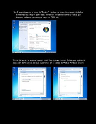 18- Si seleccionamos el icono de "Equipo", y pulsamos botón derecho propiedades,
tendremos una imagen como esta, donde nos indica el sistema operativo que
tenemos instalado, procesador, memoria RAM, etc…
Si nos fijamos en la anterior imagen, nos indica que nos quedan 3 días para realizar la
activación de Windows, así que pulsaremos en el enlace de "Active Windows ahora":
 