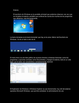 Entorno
El escritorio de Windows es la pantalla principal que podemos observar una vez que
se inicializa el sistema, pantalla que contiene los íconos de muchos de los programas
que utilizamos más frecuentemente.
La barra de tareas es la barra horizontal que hay en la zona inferior del Escritorio de
Windows. Va de un lado a otro de él.
El menú Inicio es una lista gráfica de accesos directos a diversas funciones como los
programas u opciones comunes como Documentos y Apagar el sistema, todo en un sólo
lugar; por lo tanto una característica verdaderamente esencial.
El Explorador de Windows o Windows Explorer es una herramienta muy útil del sistema
operativo Microsoft Windows, que permite centralizar la administración de una
 