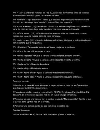 Win + Tab = Cambiar de ventanas en Flip 3D, donde nos moveremos entre las ventanas
abiertas viendo una vista previa de cada una de ellas.
Win + numero (1-9) = El numero 1 indica que ejecutara el primer icono de nuestra barra
de inicio, en caso de ya estar ejecutado nos cambia a ese programa.
Win + Shift + numero (1-9) = El numero 1 indica que ejecutara el primer icono de nuestra
barra de inicio, en caso de ya estar ejecutado nos inicia una nueva instancia.
Win + Ctrl + numero (1-9) = Cambia entre las ventanas abiertas, donde cada numero
indica a que icono de nuestra barra de inicio pertenece.
Win + Alt + numero (1-9) = Muestra la lista de saltos(Jump List) para la aplicación elegida
con el numero que le indiquemos.
Win + Espacio = Trasparenta todas las ventanas y deja ver el escritorio.
Win + Esc + flechas = Moverse por la barra.
Win + flecha izquierda = Mueve la ventana activa(izquierda, derecha y centro).
Win + flecha derecha = Mueve la ventana activa(izquierda, derecha y centro).
Win + flecha arriba = Maximiza la ventana.
Win + flecha abajo = Minimiza la ventana.
Win + Shif + flecha arriba = Ajusta la ventana verticalmente(maximiza).
Win + Shif + flecha abajo = Ajusta la ventana verticalmente(recupera el tamaño).
Crear una carpeta
1-Haz clic en el menú Inicio de Windows. Y luego, arriba a la derecha, en Documentos
(puede poner también Mis documentos).
2-Ya en la carpeta Documentos pulsa el botón DERECHO del ratón EN UNA ZONA EN
BLANCO. En el menú que aparece haz clic en Nuevo y luego en Carpeta.
3-Verás que se crea una carpeta con el nombre resaltado "Nueva carpeta". Escribe el que
tú quieras darle y pulsa Intro en tu teclado.
4-Para crear una carpeta dentro de esa haz doble clic sobre ella.
Cuentas de usuario
1-Entra en el menú Inicio. Escribe crear una cuenta y pulsa la tecla Intro
 