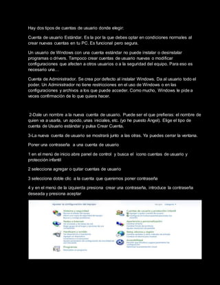 Hay dos tipos de cuentas de usuario donde elegir:
Cuenta de usuario Estándar. Es la por la que debes optar en condiciones normales al
crear nuevas cuentas en tu PC. Es funcional pero segura.
Un usuario de Windows con una cuenta estándar no puede instalar o desinstalar
programas o drivers. Tampoco crear cuentas de usuario nuevas o modificar
configuraciones que afecten a otros usuarios o a la seguridad del equipo. Para eso es
necesario una…
Cuenta de Administrador. Se crea por defecto al instalar Windows. Da al usuario todo el
poder. Un Administrador no tiene restricciones en el uso de Windows o en las
configuraciones y archivos a los que puede acceder. Como mucho, Windows le pide a
veces confirmación de lo que quiera hacer.
2-Dale un nombre a la nueva cuenta de usuario. Puede ser el que prefieras: el nombre de
quien va a usarla, un apodo, unas iniciales, etc. (yo he puesto Ángel). Elige el tipo de
cuenta de Usuario estándar y pulsa Crear Cuenta.
3-La nueva cuenta de usuario se mostrará junto a las otras. Ya puedes cerrar la ventana.
Poner una contraseña a una cuenta de usuario
1 en el menú de inicio abre panel de control y busca el icono cuentas de usuario y
protección infantil
2 selecciona agregar o quitar cuentas de usuario
3 selecciona doble clic a la cuenta que queremos poner contraseña
4 y en el menú de la izquierda presiona crear una contraseña, introduce la contraseña
deseada y presiona aceptar
 