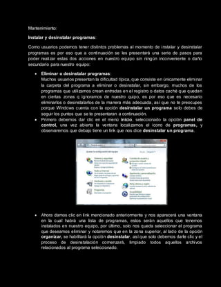 Mantenimiento:
Instalar y desinstalar programas:
Como usuarios podemos tener distintos problemas al momento de instalar y desinstalar
programas es por eso que a continuación se les presentará una serie de pasos para
poder realizar estas dos acciones en nuestro equipo sin ningún inconveniente o daño
secundario para nuestro equipo:
 Eliminar o desinstalar programas:
Muchos usuarios presentan la dificultad típica, que consiste en únicamente eliminar
la carpeta del programa a eliminar o desinstalar, sin embargo, muchos de los
programas que utilizamos crean entradas en el registro o datos caché que quedan
en ciertas zonas q ignoramos de nuestro quipo, es por eso que es necesario
eliminarlos o desinstalarlos de la manera más adecuada, así que no te preocupes
porque Windows cuenta con la opción desinstalar un programa solo debes de
seguir los puntos que se te presentaran a continuación.
 Primero debemos dar clic en el menú inicio, seleccionado la opción panel de
control, una vez abierta la ventana localizamos el icono de programas, y
observaremos que debajo tiene un link que nos dice desinstalar un programa.
 Ahora damos clic en link mencionado anteriormente y nos aparecerá una ventana
en la cual habrá una lista de programas, estos serán aquellos que tenemos
instalados en nuestro equipo, por último, solo nos queda seleccionar el programa
que deseamos eliminar y notaremos que en la zona superior, al lado de la opción
organizar, se habilitará la opción desinstalar, así que solo debemos darle clic y el
proceso de desinstalación comenzará, limpiado todos aquellos archivos
relacionados al programa seleccionado.
 