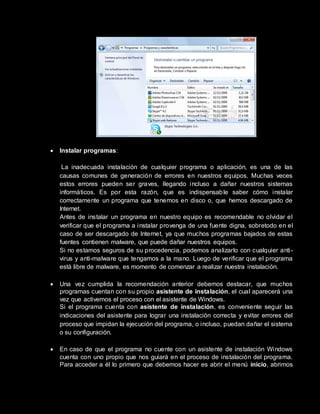  Instalar programas:
La inadecuada instalación de cualquier programa o aplicación, es una de las
causas comunes de generación de errores en nuestros equipos. Muchas veces
estos errores pueden ser graves, llegando incluso a dañar nuestros sistemas
informáticos. Es por esta razón, que es indispensable saber cómo instalar
correctamente un programa que tenemos en disco o, que hemos descargado de
Internet.
Antes de instalar un programa en nuestro equipo es recomendable no olvidar el
verificar que el programa a instalar provenga de una fuente digna, sobretodo en el
caso de ser descargado de Internet, ya que muchos programas bajados de estas
fuentes contienen malware, que puede dañar nuestros equipos.
Si no estamos seguros de su procedencia, podemos analizarlo con cualquier anti-
virus y anti-malware que tengamos a la mano. Luego de verificar que el programa
está libre de malware, es momento de comenzar a realizar nuestra instalación.
 Una vez cumplida la recomendación anterior debemos destacar, que muchos
programas cuentan con su propio asistente de instalación, el cual aparecerá una
vez que activemos el proceso con el asistente de Windows.
Si el programa cuenta con asistente de instalación, es conveniente seguir las
indicaciones del asistente para lograr una instalación correcta y evitar errores del
proceso que impidan la ejecución del programa, o incluso, puedan dañar el sistema
o su configuración.
 En caso de que el programa no cuente con un asistente de instalación Windows
cuenta con uno propio que nos guiará en el proceso de instalación del programa.
Para acceder a él lo primero que debemos hacer es abrir el menú inicio, abrimos
 