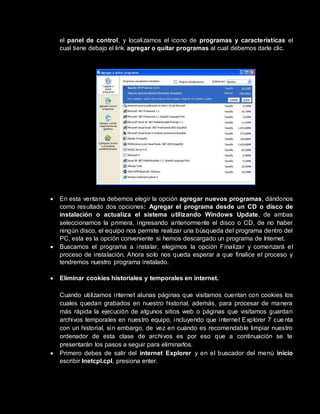 el panel de control, y localizamos el icono de programas y características el
cual tiene debajo el link agregar o quitar programas al cual debemos darle clic.
 En esta ventana debemos elegir la opción agregar nuevos programas, dándonos
como resultado dos opciones: Agregar el programa desde un CD o disco de
instalación o actualiza el sistema utilizando Windows Update, de ambas
seleccionamos la primera, ingresando anteriormente el disco o CD, de no haber
ningún disco, el equipo nos permite realizar una búsqueda del programa dentro del
PC, esta es la opción conveniente si hemos descargado un programa de Internet.
 Buscamos el programa a instalar, elegimos la opción Finalizar y comenzará el
proceso de instalación. Ahora solo nos queda esperar a que finalice el proceso y
tendremos nuestro programa instalado.
 Eliminar cookies historiales y temporales en internet.
Cuando utilizamos internet alunas páginas que visitamos cuentan con cookies los
cuales quedan grabados en nuestro historial, además, para procesar de manera
más rápida la ejecución de algunos sitios web o páginas que visitamos guardan
archivos temporales en nuestro equipo, incluyendo que internet Explorer 7 cuenta
con un historial, sin embargo, de vez en cuando es recomendable limpiar nuestro
ordenador de esta clase de archivos es por eso que a continuación se te
presentarán los pasos a seguir para eliminarlos.
 Primero debes de salir del internet Explorer y en el buscador del menú inicio
escribir Inetcpl.cpl, presiona enter.
 