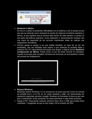  Restaurar a fabrica
De vez en cuando se presentan dificultades con el sistema o con el equipo es por
eso que se presenta como necesaria la opción de restaurar el sistema operativo a
fabrica, lo que significa que se borrara todo dentro de este siempre y cuando no
sea parte del sistema operativo, como aclaración o recomendación siempre haz
una copia de seguridad de los archivos importantes antes de realizar una
restauración de sistema.
 Primero apaga tu equipo si es que estaba prendido, en caso de no ser así
enciéndelo, una vez realizado esto espera a que aparezca la pantalla negra y
presiona f10 o f11 dependiendo del equipo que tengas, y elige la opción Restaurar
configuración de fábrica. Puede tomar un par de horas reiniciar el ordenador.
Cuando el proceso esté completo, Windows se reiniciará y te acompañará a través
del proceso de configuración.
 Reparar Windows
Necesitas reparar Windows 7 si no arranca por la razón que sea. Como en errores
de pantalla azul o si tu PC se ha vuelto inestable y falla. Las herramientas de
reparación siguientes permiten arreglar Windows sin formatear el disco es por eso
que a continuación se les presentan los datos para llevar a cabo estos procesos.
 Apaga el PC. Desconecta cualquier pendrive disco duro o USB que puedas tener
conectado. Y asegúrate de que no hay ningún CD en el lector de CDs.
 