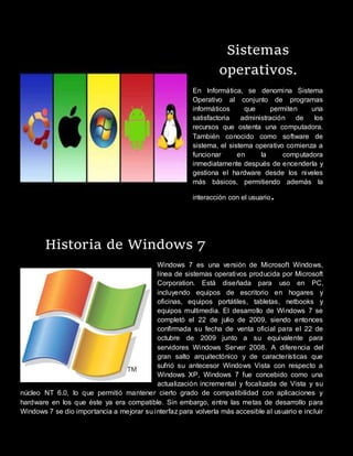 Sistemas
operativos.
En Informática, se denomina Sistema
Operativo al conjunto de programas
informáticos que permiten una
satisfactoria administración de los
recursos que ostenta una computadora.
También conocido como software de
sistema, el sistema operativo comienza a
funcionar en la computadora
inmediatamente después de encenderla y
gestiona el hardware desde los niveles
más básicos, permitiendo además la
interacción con el usuario.
Historia de Windows 7
Windows 7 es una versión de Microsoft Windows,
línea de sistemas operativos producida por Microsoft
Corporation. Está diseñada para uso en PC,
incluyendo equipos de escritorio en hogares y
oficinas, equipos portátiles, tabletas, netbooks y
equipos multimedia. El desarrollo de Windows 7 se
completó el 22 de julio de 2009, siendo entonces
confirmada su fecha de venta oficial para el 22 de
octubre de 2009 junto a su equivalente para
servidores Windows Server 2008. A diferencia del
gran salto arquitectónico y de características que
sufrió su antecesor Windows Vista con respecto a
Windows XP, Windows 7 fue concebido como una
actualización incremental y focalizada de Vista y su
núcleo NT 6.0, lo que permitió mantener cierto grado de compatibilidad con aplicaciones y
hardware en los que éste ya era compatible. Sin embargo, entre las metas de desarrollo para
Windows 7 se dio importancia a mejorar su interfaz para volverla más accesible al usuario e incluir
 