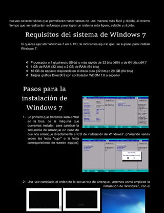 nuevas características que permitieran hacer tareas de una manera más fácil y rápida, al mismo
tiempo que se realizarían esfuerzos para lograr un sistema más ligero, estable y rápido.
Requisitos del sistema de Windows 7
Si quieres ejecutar Windows 7 en tu PC, te indicamos aquí lo que se supone para instalar
Windows 7:
 Procesador a 1 gigahercio (GHz) o más rápido de 32 bits (x86) o de 64 bits (x64)*
 1 GB de RAM (32 bits) o 2 GB de RAM (64 bits)
 16 GB de espacio disponible en el disco duro (32 bits) o 20 GB (64 bits)
 Tarjeta gráfica DirectX 9 con controlador WDDM 1.0 o superior
Pasos para la
instalación de
Windows 7
1- Lo primero que haremos será entrar
en la bios, de la máquina que
queremos instalar, para cambiar la
secuencia de arranque en caso de
que nos arranque directamente el CD de instalación de Windows7. (Pulsando varias
veces las tecla "supr" o la tecla
correspondiente de nuestro equipo)
2- Una vez cambiada el orden de la secuencia de arranque, veremos como empieza la
instalación de Windows7, con el
 