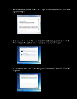5- Ahora deberemos activar la pestaña de "Acepto los términos de licencia", como en la
siguiente imagen:
6- Si lo que queremos es realizar una instalación desde cero, pulsaremos en el botón
"Personalizada (Avanzada)", como podemos ver en la siguiente imagen:
7- Si el disco está vacío como en nuestro ejemplo, simplemente pulsaremos en el botón
"Siguiente"
 
