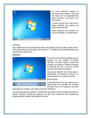 Ya como podemos apreciar el
escritorio esta completo y listo para
ser usado con sus aplicaciones de
barra de tareas, el escritorio y los
documentos.
Y apartir de aquí sera mejor que lo
vallan probando para checar que
esta funcionando bien.
Ahora hablremos de el entorno, los
trucos del teclado, y mantenimiento.
Entorno
Aquí hablaremos de las partes del escritorio para esplicar para que sirbe, tambien de los
trucos del teclado que son atajos para windows 7, y tambien las actividades basicas que
usualmente se hacen en pc.
Escritorio:
El escritorio es la primera pantalla que nos
aparece una ves iniciado el sistema
operativo. La teclas rapidas o atajo para
acceder a el cuando lo tenemos cubiertos
de ventanas son win + d (win es la tecla
que tiene el simbolo de windows)
Se usa para haceder de manera rapida a
aplicaciones que queramos anclar en la
barra de tarea o en el propio escritorio.
Barra de tarea:
La barra de tarea es la que aparece en la
parte inferior de la pantalla. Se compone
del boton inicio, a la izquierda, una zona
de programas anclados, y por ultimo el area de notificacion.
La zona de programas contienen, normalmente, los botones de las ventanas que tenemos
abierta. Windows 7 agrupa por programs. Es decir, que si tenemos cinco ventanas de
internet explorer abiertas, solo veremos un boton.
 