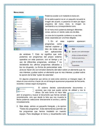 Menu inicio:
Podemos aceder a el mediante la tecla win.
En la parte superior se en un pequeño recuardo la
imagen del usuario, si pasamos el raton por algun
programa del menu inicio, la imagen ira
cambiando a su correspondiente icono.
En el menu inicio podemos distinguir diferentes
zonas, vamos a ir viendo cada una de ellas.
La zona de la izquierda contiene a su vez tres
areas separadas por una linea delgada.
1. En el area superior aparecen
programas como
internet explorer y
bloc de notas que
son aplicaciones
de windows 7. Esto no significa que solo
podamos ver programas del propio sistema
operativo en esta posicion, con el tiempo y el
uso de diferentes programas, windows 7 ira
dectetando los ultimos programas utilizados y
los ira icluyendo. La forma de personalizar esta
zona es hacer clic con el boton derecho del raton sobre un elemento que no
nos interese y pulsar sobre un elemento que no nos interese y pulsar sobre
la opcion de la lista “quitar de esta lista”.
En algunos programas que vemos en esta zoina veremos un triangulo negro. Al
situar el curso encima o hacer clic en el triangulo apareceran propuestas de frecuente,
recientes o tareas según el programa.
El sistema decteta automaticamente documentos o
acciones que cree que puede sernos de utilidad y nos la
ofrece. De esta forma no hace falta
abrir el programa y buscar el documento que hemos cerrado
recientemente, sino que desde la lista que nos muestra la
flecha podemos seleccionar directamente el archivo y abrirlo
inmediatamente.
2. Mas abajo, vemos un pequeño triangulo, y la opcion
“Todos los programas”. Este elementonos permite ver
los programas que hemos instalado en nuestro
equipo. Para desplegar el menu y visuarlizarlos solo
 