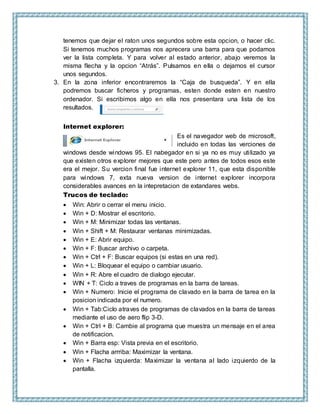 tenemos que dejar el raton unos segundos sobre esta opcion, o hacer clic.
Si tenemos muchos programas nos aprecera una barra para que podamos
ver la lista completa. Y para volver al estado anterior, abajo veremos la
misma flecha y la opcion “Atrás”. Pulsamos en ella o dejamos el cursor
unos segundos.
3. En la zona inferior encontraremos la “Caja de busqueda”. Y en ella
podremos buscar ficheros y programas, esten donde esten en nuestro
ordenador. Si escribimos algo en ella nos presentara una lista de los
resultados.
Internet explorer:
Es el navegador web de microsoft,
incluido en todas las verciones de
windows desde windows 95. El nabegador en si ya no es muy utilizado ya
que existen otros explorer mejores que este pero antes de todos esos este
era el mejor. Su vercion final fue internet explorer 11, que esta disponible
para windows 7, exta nueva version de internet explorer incorpora
considerables avances en la intepretacion de extandares webs.
Trucos de teclado:
 Win: Abrir o cerrar el menu inicio.
 Win + D: Mostrar el escritorio.
 Win + M: Minimizar todas las ventanas.
 Win + Shift + M: Restaurar ventanas minimizadas.
 Win + E: Abrir equipo.
 Win + F: Buscar archivo o carpeta.
 Win + Ctrl + F: Buscar equipos (si estas en una red).
 Win + L: Bloquear el equipo o cambiar usuario.
 Win + R: Abre el cuadro de dialogo ejecutar.
 WIN + T: Ciclo a traves de programas en la barra de tareas.
 Win + Numero: Inicie el programa de clavado en la barra de tarea en la
posicion indicada por el numero.
 Win + Tab:Ciclo atraves de programas de clavados en la barra de tareas
mediante el uso de aero flip 3-D.
 Win + Ctrl + B: Cambie al programa que muestra un mensaje en el area
de notificacion.
 Win + Barra esp: Vista previa en el escritorio.
 Win + Flacha arrriba: Maximizar la ventana.
 Win + Flacha izquierda: Maximizar la ventana al lado izquierdo de la
pantalla.
 
