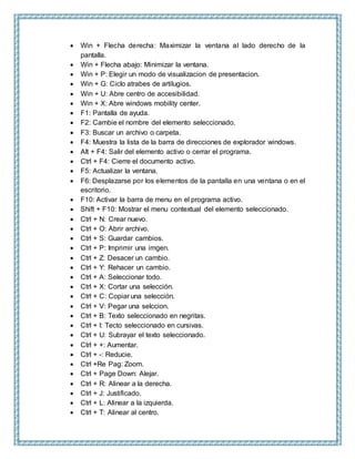  Win + Flecha derecha: Maximizar la ventana al lado derecho de la
pantalla.
 Win + Flecha abajo: Minimizar la ventana.
 Win + P: Elegir un modo de visualizacion de presentacion.
 Win + G: Ciclo atrabes de artilugios.
 Win + U: Abre centro de accesibilidad.
 Win + X: Abre windows mobility center.
 F1: Pantalla de ayuda.
 F2: Cambie el nombre del elemento seleccionado.
 F3: Buscar un archivo o carpeta.
 F4: Muestra la lista de la barra de direcciones de explorador windows.
 Alt + F4: Salir del elemento activo o cerrar el programa.
 Ctrl + F4: Cierre el documento activo.
 F5: Actualizar la ventana.
 F6: Desplazarse por los elementos de la pantalla en una ventana o en el
escritorio.
 F10: Activar la barra de menu en el programa activo.
 Shift + F10: Mostrar el menu contextual del elemento seleccionado.
 Ctrl + N: Crear nuevo.
 Ctrl + O: Abrir archivo.
 Ctrl + S: Guardar cambios.
 Ctrl + P: Imprimir una imgen.
 Ctrl + Z: Desacer un cambio.
 Ctrl + Y: Rehacer un cambio.
 Ctrl + A: Seleccionar todo.
 Ctrl + X: Cortar una selección.
 Ctrl + C: Copiar una selección.
 Ctrl + V: Pegar una selccion.
 Ctrl + B: Texto seleccionado en negritas.
 Ctrl + I: Tecto seleccionado en cursivas.
 Ctrl + U: Subrayar el texto seleccionado.
 Ctrl + +: Aumentar.
 Ctrl + -: Reducie.
 Ctrl +Re Pag: Zoom.
 Ctrl + Page Down: Alejar.
 Ctrl + R: Alinear a la derecha.
 Ctrl + J: Justificado.
 Ctrl + L: Alinear a la izquierda.
 Ctrl + T: Alinear al centro.
 