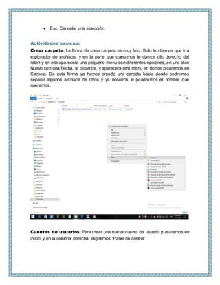  Esc: Cancelar una selección.
Actividades basicas:
Crear carpeta: La forma de crear carpeta es muy falci. Solo tendremos que ir a
explorador de archivos, y en la parte que queramos le damos clic derecho del
raton y en ella aparecera una pequeño menu con diferentes opciones, en una dice
Nuevo con una flecha, le picamos, y aparecera otro menu en donde picaremos en
Carpeta. De esta forma ya hemos creado una carpeta basia donde podremos
separar algunos archivos de otros y ya nosotros le pondremos el nombre que
queramos.
Cuentas de usuarios: Para crear una nueva cuenta de usuario pulsaremos en
inicio, y en la coludna derecha, eligiremos “Panel de control”.
 