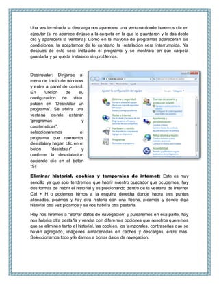 Una ves terminada la descarga nos aparecera una ventana donde haremos clic en
ejecutar (si no aparece dirijase a la carpeta en la que lo guardaron y le das doble
clic y aparecera la ventana). Como en la mayoria de programas apareceran las
condiciones, la aceptamos de lo contrario la instalacion sera interrumpida. Ya
despues de esto sera instalado el programa y se mostrara en que carpeta
guardarla y ya queda instalado sin problemas.
Desinstalar: Dirijanse al
menu de inicio de windows
y entre a panel de control.
En funcion de su
configuracion de vista,
pulcen en “Desistalar un
programa”. Se abrira una
ventana donde estaran
“programas y
carateristicas”,
seleccionaremos el
programa que queremos
desistalary hagan clic en el
boton “desistalar” y
confirme la desistalacion
caciendo clic en el boton
“Si”
Eliminar historial, cookies y temporales de internet: Esto es muy
sencillo ya que solo tendremos que habrir nuestro buscador que ocupemos, hay
dos formas de habrir el historial y es precionando dentro de la ventana de internet
Ctrl + H o podemos hirnos a la esquina derecha donde habra tres puntos
alineados, picamos y hay dira historia con una flecha, picamos y donde diga
historial otra vez picamos y se nos habrira otra pestaña.
Hay nos hiremos a “Borrar datos de navegacion” y pulsaremos en esa parte, hay
nos habrira otra pestaña y vendra con diferentes opciones que nosotros queremos
que se eliminen tanto el historial, las cookies, los temporales, contraseñas que se
hayan agregado, imágenes almacenadas en caches y descargas, entre mas.
Seleccionamos todo y le damos a borrar datos de navegacion.
 