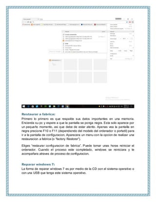Restaurar a fabrica:
Primero lo primero es que respalde sus datos importantes en una memoria.
Encienda su pc y espere a que la pantalla se ponga negra. Esta solo aparece por
un pequeño momento, asi que debe de estar atento. Apenas vea la pantalla en
negra precione F10 o F11 (dependiendo del modelo del ordenador o portatil) para
ir a la pantalla de configuracion. Aparecera un menu con la opcion de realizar una
restauracion a fabrica (o “factory Restorer”).
Eliges “restaurar configuracion de fabrica”. Puede tomar unas horas reiniciar el
ordenador. Cuando el proceso este completado, windows se reiniciara y te
acompañara atraves de proceso de configuracion.
Reparar windows 7:
La forma de reparar windows 7 es por medio de la CD con el sistema operativo o
con una USB que tenga este sistema operativo.
 