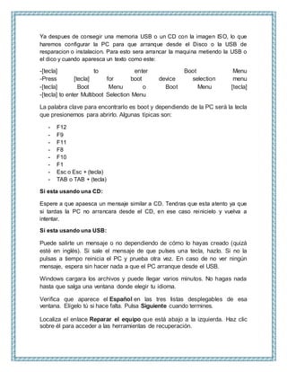 Ya despues de consegir una memoria USB o un CD con la imagen ISO, lo que
haremos configurar la PC para que arranque desde el Disco o la USB de
resparacion o instalacion. Para esto sera arrancar la maquina metiendo la USB o
el dico y cuando aparesca un texto como este:
-[tecla] to enter Boot Menu
-Press [tecla] for boot device selection menu
-[tecla] Boot Menu o Boot Menu [tecla]
-[tecla] to enter Multiboot Selection Menu
La palabra clave para encontrarlo es boot y dependiendo de la PC será la tecla
que presionemos para abrirlo. Algunas típicas son:
- F12
- F9
- F11
- F8
- F10
- F1
- Esc o Esc + (tecla)
- TAB o TAB + (tecla)
Si esta usando una CD:
Espere a que apaesca un mensaje similar a CD. Tendras que esta atento ya que
si tardas la PC no arrancara desde el CD, en ese caso reinicielo y vuelva a
intentar.
Si esta usando una USB:
Puede salirte un mensaje o no dependiendo de cómo lo hayas creado (quizá
esté en inglés). Si sale el mensaje de que pulses una tecla, hazlo. Si no la
pulsas a tiempo reinicia el PC y prueba otra vez. En caso de no ver ningún
mensaje, espera sin hacer nada a que el PC arranque desde el USB.
Windows cargara los archivos y puede llegar varios minutos. No hagas nada
hasta que salga una ventana donde elegir tu idioma.
Verifica que aparece el Español en las tres listas desplegables de esa
ventana. Elígelo tú si hace falta. Pulsa Siguiente cuando termines.
Localiza el enlace Reparar el equipo que está abajo a la izquierda. Haz clic
sobre él para acceder a las herramientas de recuperación.
 