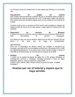un momento (punto de restauración) en que sepas que Windows sí funcionaba
bien.
Recuperación de imagen del sistema
Sólo puedes esta herramienta si ANTES de que tu Windows fallara creaste un
tipo especial de copia de seguridad de tu PC. La llamada imagen del sistema.
Esta opción hace que Windows regrese justo a como estaba en el momento de
crearla.
Conecta el disco duro o introduce el DVD donde está guardada la imagen del
sistema antes de hacer clic en esta opción. Luego sigue las instrucciones del
asistente.
 Diagnóstico de memoria de Windows
A veces no arranca o funciona mal por problemas con la memoria RAM del PC.
Esta herramienta te permite chequearla.
Si la eliges se abre una nueva ventana. Selecciona en ella que quieres reiniciar
ahora tu PC para que se haga la comprobación.
IMPORTANTE:
Para que el diagnóstico se efectúe tienes que cambiar la secuencia de
arranque para que el PC se inicie desde el disco duro. NO desde el CD o USB
de instalación/reparación. Si no tienes claro cómo hacerlo limítate a quitar el
CD/USB de Windows antes de reiniciar para el chequeo de la RAM.
 Símbolo del sistema
A través de él puedes recuperar los datos de tu PC aunque Windows no
arranque (tus archivos y carpetas). Consigue ponerlos a salvo en algún
dispositivo externo, como un pendrive o disco USB.
Si todos estos intentos fallan siempre tienes la opción de volver a instalar
Windows 7.
Gracias por ver el tutorial y espero que le
haya servido.
 
