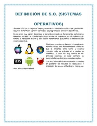 DEFINICIÓN DE S.O. (SISTEMAS
OPERATIVOS)
Software principal o conjuntos de programas de un sistema informático que gestiona los
recursos de hardware y provee servicios a los programas de aplicación de software.
Es un error muy común denominar el conjunto completo de herramientas del sistema
operativo, es decir, la inclusión del mismo termino de programas por el explorador de
fichero, el navegador de web y todo tipo de herramientas que permita la interacción del
sistema operativo.
El sistema operativo es llamado industrialmente
kernel o núcleo, pero debe tenerse en cuenta de
que la diferencia entre kernel y sistema
operativo solo es aplicable si el núcleo es
monolítico, lo cual fue muy común en los
primeros sistemas, en caso contrario, es
incorrecto llamar el sistema operativo núcleo.
Los propósitos del sistema operativo consisten
en gestionar los recursos de localización y
protección de acceso al hardware, hecho que
alivia a los programadores.
 