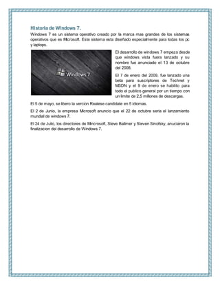 Historia de Windows 7.
Windows 7 es un sistema operativo creado por la marca mas grandes de los sistemas
operativos que es Microsoft. Este sistema esta diseñado especialmente para todas los pc
y laptops.
El desarrollo de windows 7 empezo desde
que windows vista fuera lanzado y su
nombre fue anunciado el 13 de octubre
del 2008.
El 7 de enero del 2009, fue lanzado una
beta para suscriptores de Technet y
MSDN y el 9 de enero se habilito para
todo el publico general por un tiempo con
un limite de 2,5 millones de descargas.
El 5 de mayo, se libero la vercion Realese candidate en 5 idiomas.
El 2 de Junio, la empresa Microsoft anuncio que el 22 de octubre seria el lanzamiento
mundial de windows 7.
El 24 de Julio, los directores de Mincrosoft, Steve Ballmer y Steven Sinofsky, anuciaron la
finalizacion del desarrollo de Windows 7.
 