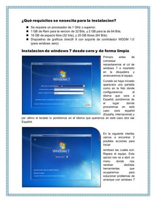 ¿Qué requisitos se nesecita para la instalacion?
 Se requiere un procesador de 1 GHz o superior.
 1 GB de Ram para la vercion de 32 Bits, y 2 GB para la de 64 Bits.
 16 GB de espacio libre (32 bits), y 20 GB libres (64 Bits)
 Dispositivo de graficos directX 9 con soporte de controlador WDDM 1.0
(para windows aero)
Instalacion de windows 7 desde cero y de forma limpia.
Primero antes de
comensar
necesitaremos el cd de
windows 7 e insertarlo
en la disquetera y
arrancaremos el equipo.
Cunado se haya iniciado
aparecera una pantalla
como en la foto donde
configuraremos el
idioma que sera a
Español, pondremos de
el lugar donde
proceremos en este
caso sera español
(España, internacional) y
por ultimo el teclado lo pondremos en el idioma que queramos en este caso otra ves
Español.
En la siguiente interfas
vamos a encontrar 2
posibles acciones para
iniciar
windows las cuales son:
Repara el equipo. Esta
opcion nos va a abrir un
menu donde nos
vendran distintas
herramientas que
ocuparemos para
solucionar problemas de
arranque con windows 7
 