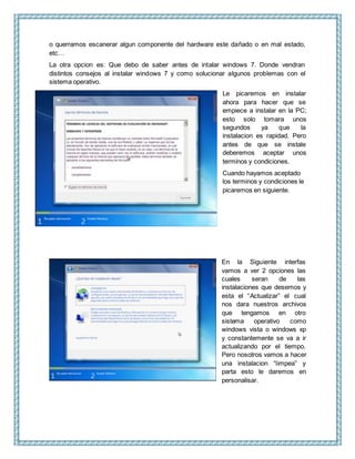 o querramos escanerar algun componente del hardware este dañado o en mal estado,
etc…
La otra opcion es: Que debo de saber antes de intalar windows 7. Donde vendran
distintos consejos al instalar windows 7 y como solucionar algunos problemas con el
sistema operativo.
Le picaremos en instalar
ahora para hacer que se
empiece a instalar en la PC;
esto solo tomara unos
segundos ya que la
instalacion es rapidad. Pero
antes de que se instale
deberemos aceptar unos
terminos y condiciones.
Cuando hayamos aceptado
los terminos y condiciones le
picaremos en siguiente.
En la Siguiente interfas
vamos a ver 2 opciones las
cuales seran de las
instalaciones que desemos y
esta el “Actualizar” el cual
nos dara nuestros archivos
que tengamos en otro
sistema operativo como
windows vista o windows xp
y constantemente se va a ir
actualizando por el tiempo.
Pero nosotros vamos a hacer
una instalacion “limpea” y
parta esto le daremos en
personalisar.
 