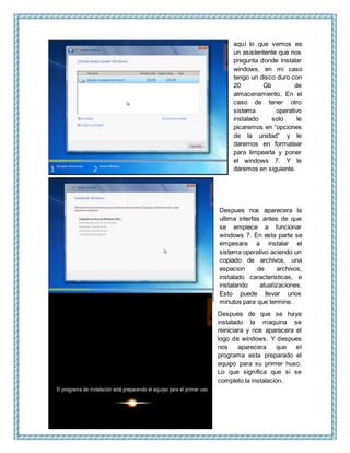aquí lo que vemos es
un asistentente que nos
pregunta donde instalar
windows, en mi caso
tengo un disco duro con
20 Gb de
almacenamiento. En el
caso de tener otro
sistema operativo
instalado solo le
picaremos en “opciones
de la unidad” y le
daremos en formatear
para limpearla y poner
el windows 7. Y le
daremos en siguiente.
Despues nos aparecera la
ultima interfas antes de que
se empiece a funcionar
windows 7. En esta parte se
empesara a instalar el
sistema operativo aciendo un
copiado de archivos, una
espacion de archivos,
instalado caracteristicas, e
instalando atualizaciones.
Esto puede llevar unos
minutos para que termine.
Despues de que se haya
instalado la maquina se
reiniciara y nos aparecera el
logo de windows. Y despues
nos aparecera que el
programa esta preparado el
equipo para su primer huso.
Lo que significa que si se
completo la instalacion.
 