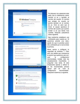 Ya despues nos aparecera esta
parte que le deberemos poner
nombre al pc y tambien el
nombre del usuario. El nombre
que pongas de usuario se
pondra tambien en el nombre
de pc. Esto es para que al
iniciar el equipo aparesca el
nombre del usuario que quieres
aceder si es que tienes mas
cuentas. Despues pulsaremos
sobre siguiente.
Aquí podremos establecer una
contraseña para nuestra pc. Si
queremos ponerle una claro,
aparte de que le pondras poner
otra contraseña por si se te olvida
la primera.
Ahora vamos a configurar la
seguridad de windows 7. Para
esto nos pedida que marquemos
la opcion que queramos que son:
usar la configuracion
recomendada, instalar solo las
actualizaciones importantes, o
preguntar mas tarde. Si esta
empesando apenas a utilisar la
pc les recomiendola primera
opcion que es “usar la
configuracion recomendada”.
Despues le daremos a siguiente.
 